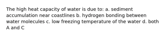 The high heat capacity of water is due to: a. sediment accumulation near coastlines b. hydrogen bonding between water molecules c. low freezing temperature of the water d. both A and C