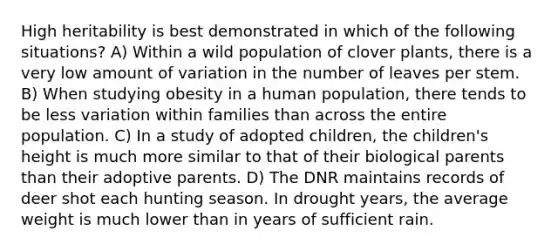 High heritability is best demonstrated in which of the following situations? A) Within a wild population of clover plants, there is a very low amount of variation in the number of leaves per stem. B) When studying obesity in a human population, there tends to be less variation within families than across the entire population. C) In a study of adopted children, the children's height is much more similar to that of their biological parents than their adoptive parents. D) The DNR maintains records of deer shot each hunting season. In drought years, the average weight is much lower than in years of sufficient rain.