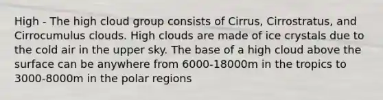 High - The high cloud group consists of Cirrus, Cirrostratus, and Cirrocumulus clouds. High clouds are made of ice crystals due to the cold air in the upper sky. The base of a high cloud above the surface can be anywhere from 6000-18000m in the tropics to 3000-8000m in the polar regions