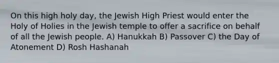 On this high holy day, the Jewish High Priest would enter the Holy of Holies in the Jewish temple to offer a sacrifice on behalf of all the Jewish people. A) Hanukkah B) Passover C) the Day of Atonement D) Rosh Hashanah