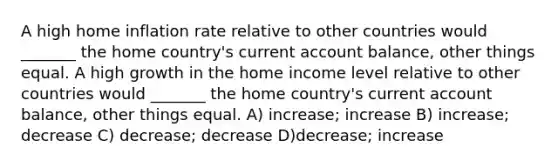 A high home inflation rate relative to other countries would _______ the home country's current account balance, other things equal. A high growth in the home income level relative to other countries would _______ the home country's current account balance, other things equal. A) increase; increase B) increase; decrease C) decrease; decrease D)decrease; increase