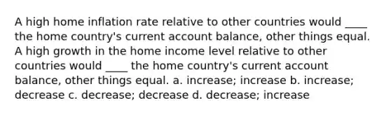 A high home inflation rate relative to other countries would ____ the home country's current account balance, other things equal. A high growth in the home income level relative to other countries would ____ the home country's current account balance, other things equal. a. increase; increase b. increase; decrease c. decrease; decrease d. decrease; increase