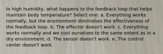 In high humidity, what happens to the feedback loop that helps maintain body temperature? Select one: a. Everything works normally, but the environment diminishes the effectiveness of the feedback loop. b. The effector doesn't work. c. Everything works normally and we cool ourselves to the same extent as in a dry environment. d. The sensor doesn't work. e. The control center doesn't work.