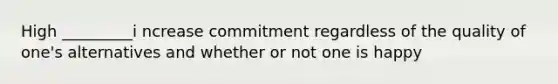 High _________i ncrease commitment regardless of the quality of one's alternatives and whether or not one is happy