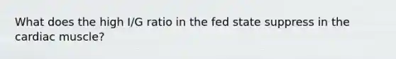 What does the high I/G ratio in the fed state suppress in the cardiac muscle?