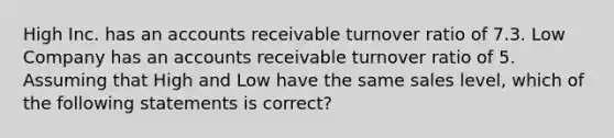 High Inc. has an accounts receivable turnover ratio of 7.3. Low Company has an accounts receivable turnover ratio of 5. Assuming that High and Low have the same sales level, which of the following statements is correct?