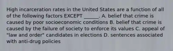 High incarceration rates in the United States are a function of all of the following factors EXCEPT ______. A. belief that crime is caused by poor socioeconomic conditions B. belief that crime is caused by the failure of society to enforce its values C. appeal of "law and order" candidates in elections D. sentences associated with anti-drug policies