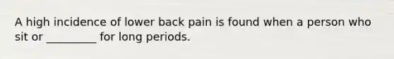 A high incidence of lower back pain is found when a person who sit or _________ for long periods.