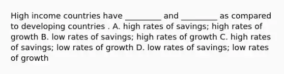 High income countries have​ _________ and​ _________ as compared to developing countries . A. high rates of​ savings; high rates of growth B. low rates of​ savings; high rates of growth C. high rates of​ savings; low rates of growth D. low rates of​ savings; low rates of growth