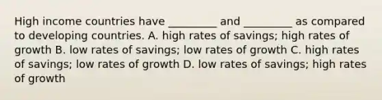 High income countries have​ _________ and​ _________ as compared to developing countries. A. high rates of​ savings; high rates of growth B. low rates of​ savings; low rates of growth C. high rates of​ savings; low rates of growth D. low rates of​ savings; high rates of growth