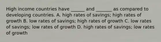 High income countries have ______ and _______ as compared to developing countries. A. high rates of savings; high rates of growth B. low rates of savings; high rates of growth C. low rates of savings; low rates of growth D. high rates of savings; low rates of growth