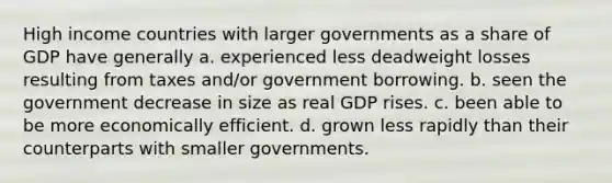 High income countries with larger governments as a share of GDP have generally a. experienced less deadweight losses resulting from taxes and/or government borrowing. b. seen the government decrease in size as real GDP rises. c. been able to be more economically efficient. d. grown less rapidly than their counterparts with smaller governments.