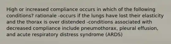 High or increased compliance occurs in which of the following conditions? rationale -occurs if the lungs have lost their elasticity and the thorax is over distended -conditions associated with decreased compliance include pneumothorax, pleural effusion, and acute respiratory distress syndrome (ARDS)