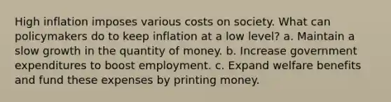 High inflation imposes various costs on society. What can policymakers do to keep inflation at a low level? a. Maintain a slow growth in the quantity of money. b. Increase government expenditures to boost employment. c. Expand welfare benefits and fund these expenses by printing money.