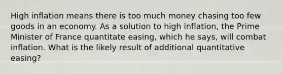 High inflation means there is too much money chasing too few goods in an economy. As a solution to high inflation, the Prime Minister of France quantitate easing, which he says, will combat inflation. What is the likely result of additional quantitative easing?