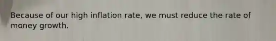 Because of our high inflation rate, we must reduce the rate of money growth.