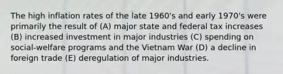 The high inflation rates of the late 1960's and early 1970's were primarily the result of (A) major state and federal tax increases (B) increased investment in major industries (C) spending on social-welfare programs and the Vietnam War (D) a decline in foreign trade (E) deregulation of major industries.