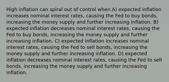 High inflation can spiral out of control when A) expected inflation increases nominal interest rates, causing the Fed to buy bonds, increasing the money supply and further increasing inflation. B) expected inflation decreases nominal interest rates, causing the Fed to buy bonds, increasing the money supply and further increasing inflation. C) expected inflation increases nominal interest rates, causing the Fed to sell bonds, increasing the money supply and further increasing inflation. D) expected inflation decreases nominal interest rates, causing the Fed to sell bonds, increasing the money supply and further increasing inflation.