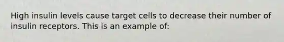 High insulin levels cause target cells to decrease their number of insulin receptors. This is an example of: