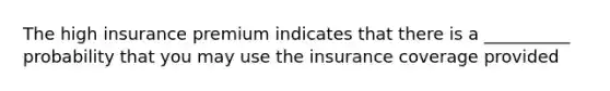 The high insurance premium indicates that there is a __________ probability that you may use the insurance coverage provided