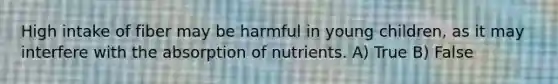 High intake of fiber may be harmful in young children, as it may interfere with the absorption of nutrients. A) True B) False