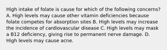 High intake of folate is cause for which of the following concerns? A. High levels may cause other vitamin deficiencies because folate competes for absorption sites B. High levels may increase the incidence of cardiovascular disease C. High levels may mask a B12 deficiency, giving rise to permanent nerve damage. D. High levels may cause acne.