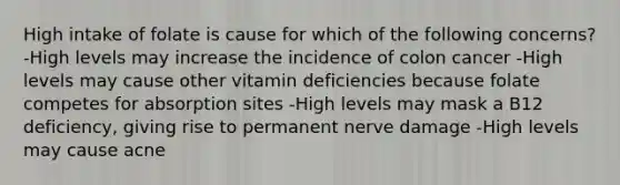 High intake of folate is cause for which of the following concerns? -High levels may increase the incidence of colon cancer -High levels may cause other vitamin deficiencies because folate competes for absorption sites -High levels may mask a B12 deficiency, giving rise to permanent nerve damage -High levels may cause acne