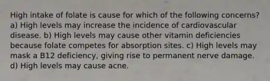 High intake of folate is cause for which of the following concerns? a) High levels may increase the incidence of cardiovascular disease. b) High levels may cause other vitamin deficiencies because folate competes for absorption sites. c) High levels may mask a B12 deficiency, giving rise to permanent nerve damage. d) High levels may cause acne.