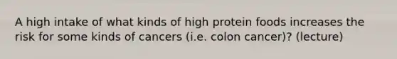 A high intake of what kinds of high protein foods increases the risk for some kinds of cancers (i.e. colon cancer)? (lecture)