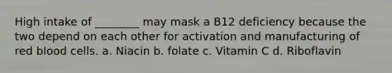 High intake of ________ may mask a B12 deficiency because the two depend on each other for activation and manufacturing of red blood cells. a. Niacin b. folate c. Vitamin C d. Riboflavin