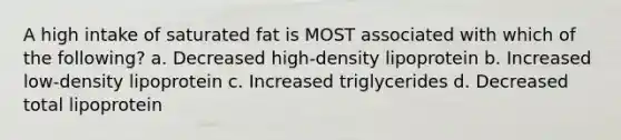 A high intake of saturated fat is MOST associated with which of the following? a. Decreased high-density lipoprotein b. Increased low-density lipoprotein c. Increased triglycerides d. Decreased total lipoprotein