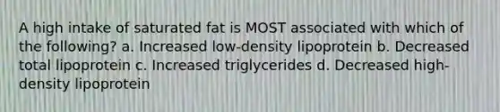 A high intake of saturated fat is MOST associated with which of the following? a. Increased low-density lipoprotein b. Decreased total lipoprotein c. Increased triglycerides d. Decreased high-density lipoprotein