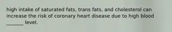 high intake of saturated fats, trans fats, and cholesterol can increase the risk of coronary heart disease due to high blood _______ level.