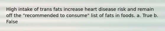 High intake of trans fats increase heart disease risk and remain off the "recommended to consume" list of fats in foods. a. True b. False