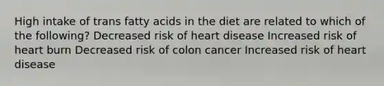 High intake of trans fatty acids in the diet are related to which of the following? Decreased risk of heart disease Increased risk of heart burn Decreased risk of colon cancer Increased risk of heart disease