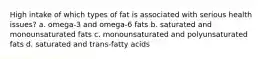 High intake of which types of fat is associated with serious health issues? a. omega-3 and omega-6 fats b. saturated and monounsaturated fats c. monounsaturated and polyunsaturated fats d. saturated and trans-fatty acids