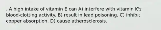 . A high intake of vitamin E can A) interfere with vitamin K's blood-clotting activity. B) result in lead poisoning. C) inhibit copper absorption. D) cause atherosclerosis.