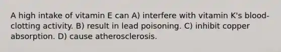 A high intake of vitamin E can A) interfere with vitamin K's blood-clotting activity. B) result in lead poisoning. C) inhibit copper absorption. D) cause atherosclerosis.