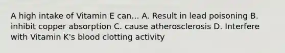 A high intake of Vitamin E can... A. Result in lead poisoning B. inhibit copper absorption C. cause atherosclerosis D. Interfere with Vitamin K's blood clotting activity