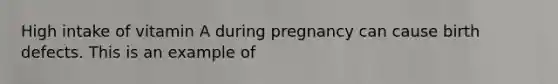 High intake of vitamin A during pregnancy can cause birth defects. This is an example of