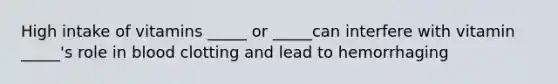 High intake of vitamins _____ or _____can interfere with vitamin _____'s role in blood clotting and lead to hemorrhaging