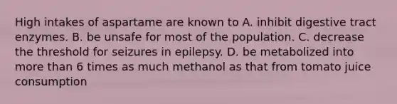 High intakes of aspartame are known to A. inhibit digestive tract enzymes. B. be unsafe for most of the population. C. decrease the threshold for seizures in epilepsy. D. be metabolized into more than 6 times as much methanol as that from tomato juice consumption