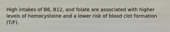 High intakes of B6, B12, and folate are associated with higher levels of homocysteine and a lower risk of blood clot formation (T/F).