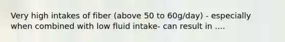 Very high intakes of fiber (above 50 to 60g/day) - especially when combined with low fluid intake- can result in ....