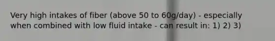 Very high intakes of fiber (above 50 to 60g/day) - especially when combined with low fluid intake - can result in: 1) 2) 3)