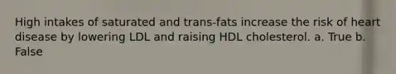 High intakes of saturated and trans-fats increase the risk of heart disease by lowering LDL and raising HDL cholesterol. a. True b. False