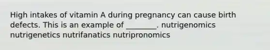 High intakes of vitamin A during pregnancy can cause birth defects. This is an example of ________. nutrigenomics nutrigenetics nutrifanatics nutripronomics