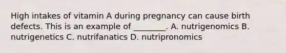 High intakes of vitamin A during pregnancy can cause birth defects. This is an example of ________. A. nutrigenomics B. nutrigenetics C. nutrifanatics D. nutripronomics