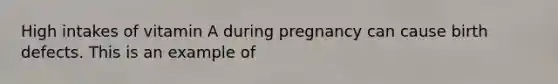 High intakes of vitamin A during pregnancy can cause birth defects. This is an example of