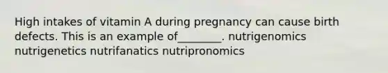 High intakes of vitamin A during pregnancy can cause birth defects. This is an example of________. nutrigenomics nutrigenetics nutrifanatics nutripronomics